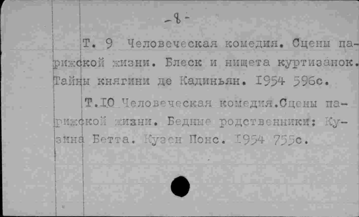 ﻿Т. 9 Человеческая комедия. Сцены па рижской жизни. Блеск и нищета куртизанок Тайны княгини де Кадиньян. 1954 596с.
Т.10 Человеческая комедия.Сцены парижской жизни. Бедные родственники: Кузина Ег'тта. Кузен Понс. 1954 755с.